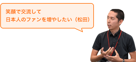 「笑顔で交流して日本人のファンを増やしたい」と話す松田さんの写真